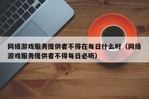 网络游戏服务提供者不得在每日什么时（网络游戏服务提供者不得每日必听）