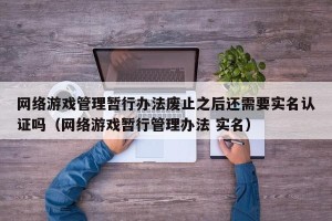 网络游戏管理暂行办法废止之后还需要实名认证吗（网络游戏暂行管理办法 实名）