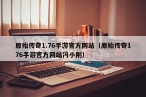 原始传奇1.76手游官方网站（原始传奇176手游官方网站冯小刚）