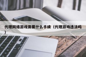 代理网络游戏需要什么手续（代理游戏违法吗）