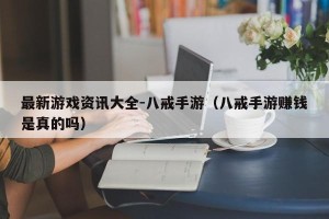 最新游戏资讯大全-八戒手游（八戒手游赚钱是真的吗）