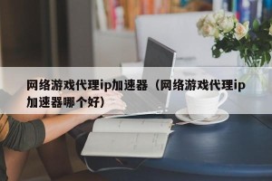 网络游戏代理ip加速器（网络游戏代理ip加速器哪个好）