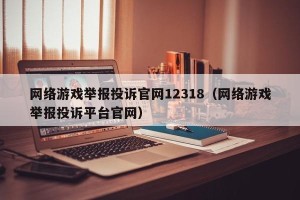 网络游戏举报投诉官网12318（网络游戏举报投诉平台官网）