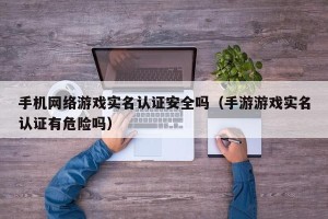 手机网络游戏实名认证安全吗（手游游戏实名认证有危险吗）