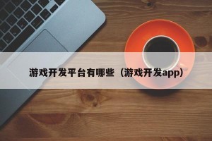游戏开发平台有哪些（游戏开发app）