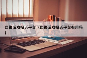 网络游戏投诉平台（网络游戏投诉平台有用吗）
