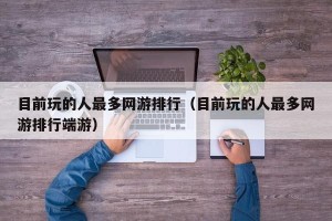 目前玩的人最多网游排行（目前玩的人最多网游排行端游）