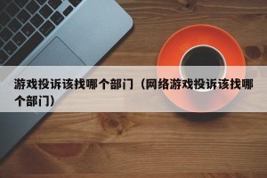 游戏投诉该找哪个部门（网络游戏投诉该找哪个部门）