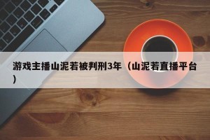 游戏主播山泥若被判刑3年（山泥若直播平台）