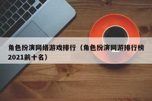 角色扮演网络游戏排行（角色扮演网游排行榜2021前十名）