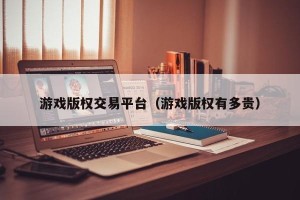 游戏版权交易平台（游戏版权有多贵）