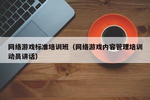 网络游戏标准培训班（网络游戏内容管理培训动员讲话）