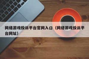 网络游戏投诉平台官网入口（网络游戏投诉平台网址）
