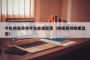 手机网络游戏平台由谁监管（网络游戏哪里监管）