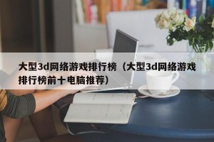 大型3d网络游戏排行榜（大型3d网络游戏排行榜前十电脑推荐）