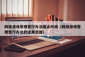 网络游戏管理暂行办法废止时间（网络游戏管理暂行办法的适用范围）