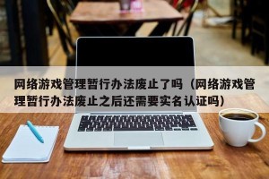 网络游戏管理暂行办法废止了吗（网络游戏管理暂行办法废止之后还需要实名认证吗）
