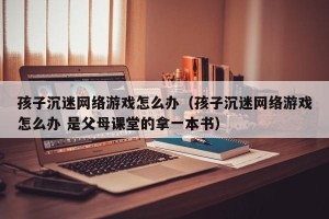 孩子沉迷网络游戏怎么办（孩子沉迷网络游戏怎么办 是父母课堂的拿一本书）