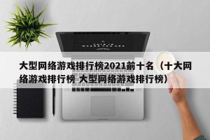 大型网络游戏排行榜2021前十名（十大网络游戏排行榜 大型网络游戏排行榜）