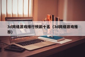 3d网络游戏排行榜前十名（3d网络游戏推荐）