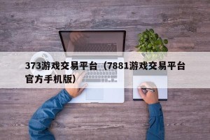 373游戏交易平台（7881游戏交易平台官方手机版）