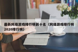 最新网络游戏排行榜前十名（网络游戏排行榜2020排行榜）