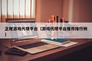 正规游戏代理平台（游戏代理平台推荐排行榜）