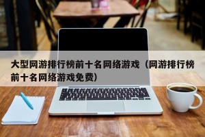 大型网游排行榜前十名网络游戏（网游排行榜前十名网络游戏免费）