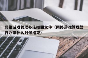 网络游戏管理办法撤回文件（网络游戏管理暂行办法什么时候结束）