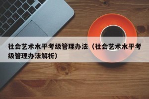 社会艺术水平考级管理办法（社会艺术水平考级管理办法解析）
