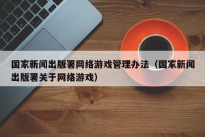 国家新闻出版署网络游戏管理办法（国家新闻出版署关于网络游戏）