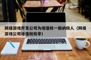 网络游戏开发公司为增值税一般纳税人（网络游戏公司增值税税率）