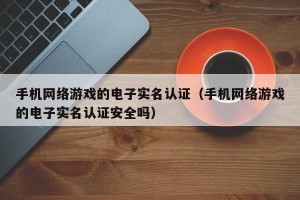手机网络游戏的电子实名认证（手机网络游戏的电子实名认证安全吗）